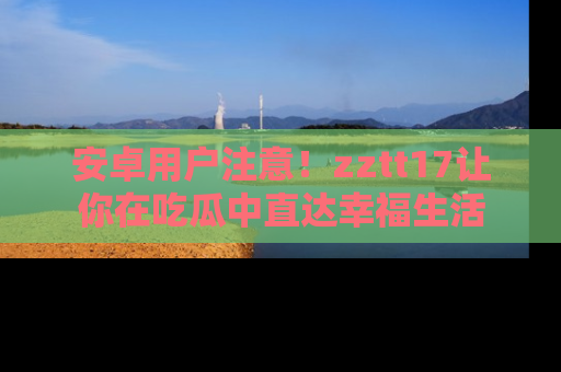 安卓用户注意!zztt17让你在吃瓜中直达幸福生活