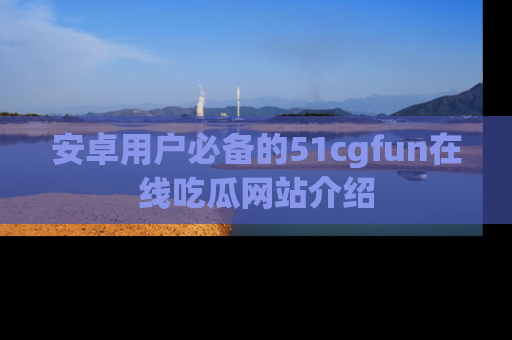 安卓用户必备的51cgfun在线吃瓜网站介绍