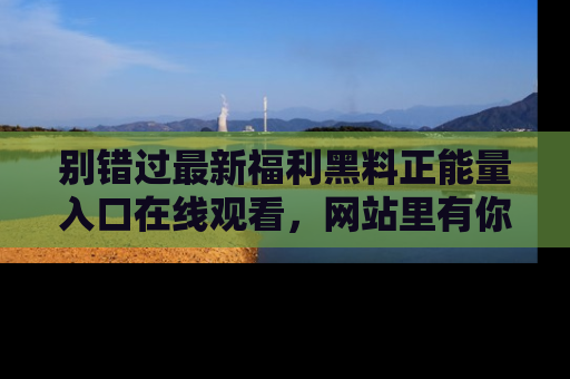 别错过最新福利黑料正能量入口在线观看,网站里有你想看的所有秘密!
