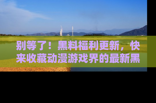 别等了！黑料福利更新，快来收藏动漫游戏界的最新黑料吧！