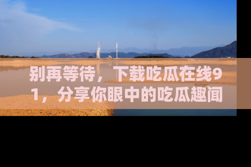 别再等待,下载吃瓜在线91,分享你眼中的吃瓜趣闻吧!