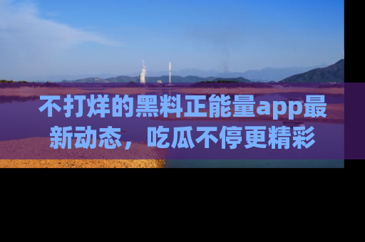 不打烊的黑料正能量app最新动态,吃瓜不停更精彩