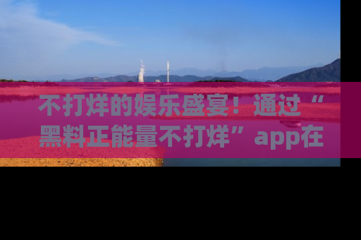 不打烊的娱乐盛宴!通过“黑料正能量不打烊”app在线观看最新内容,链接在此,不容错过!