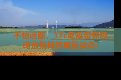 不怕迷路，17c吃瓜带你领略最热辣的明星动态！