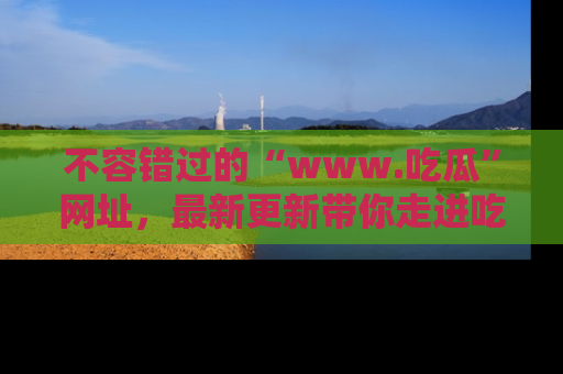 不容错过的“www.吃瓜”网址，最新更新带你走进吃瓜新时尚