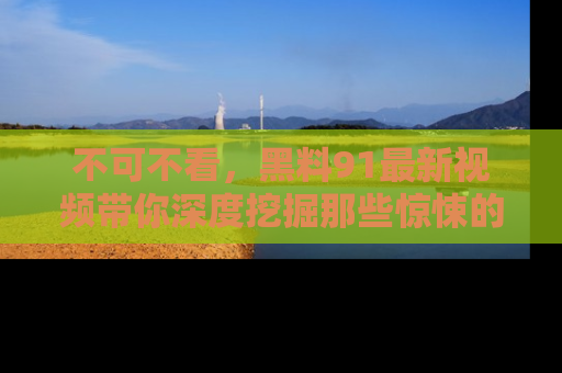 不可不看,黑料91最新视频带你深度挖掘那些惊悚的黑料内幕!