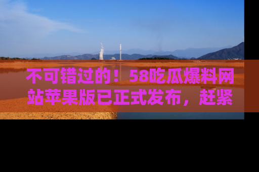 不可错过的！58吃瓜爆料网站苹果版已正式发布，赶紧体验！