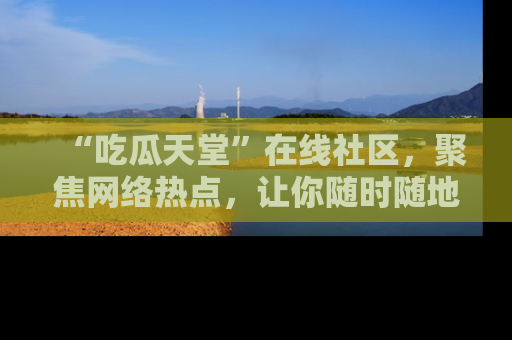 “吃瓜天堂”在线社区，聚焦网络热点，让你随时随地吃瓜不停