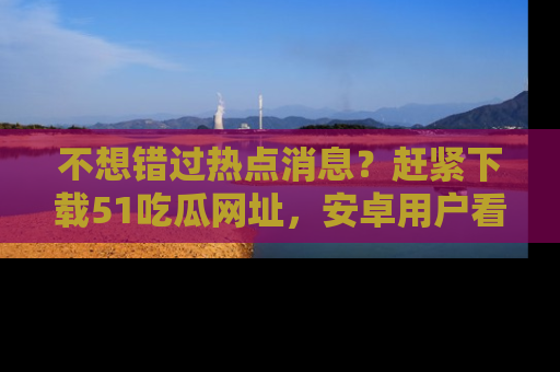不想错过热点消息？赶紧下载51吃瓜网址，安卓用户看这边！