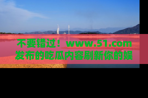 不要错过！www.51.com发布的吃瓜内容刷新你的娱乐认知