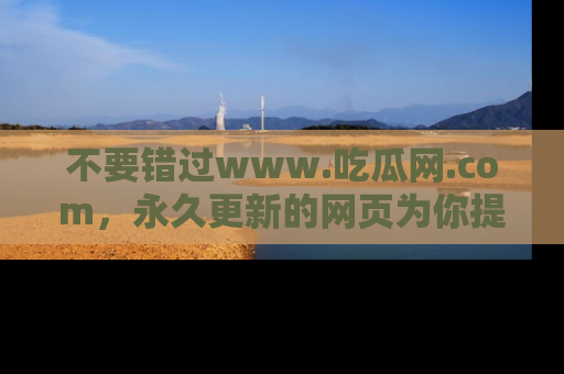 不要错过www.吃瓜网.com，永久更新的网页为你提供吃瓜盛宴！