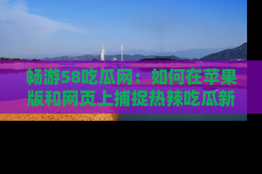 畅游58吃瓜网：如何在苹果版和网页上捕捉热辣吃瓜新闻？