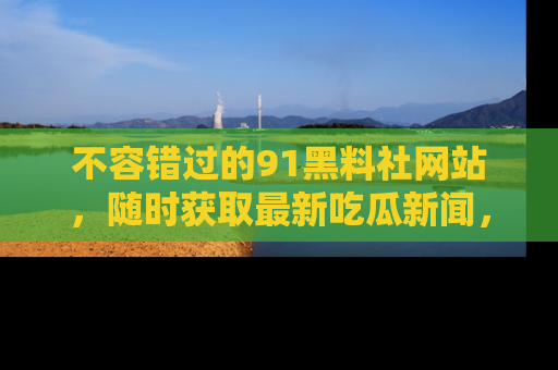 不容错过的91黑料社网站，随时获取最新吃瓜新闻，留意91黑料社的动态更新！