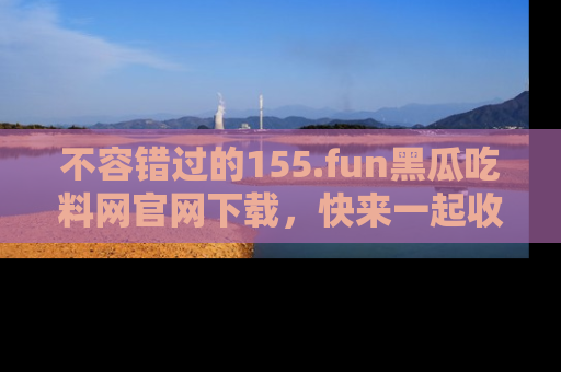 不容错过的155.fun黑瓜吃料网官网下载，快来一起收藏吃瓜新动态吧！