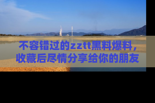 不容错过的zztt黑料爆料，收藏后尽情分享给你的朋友
