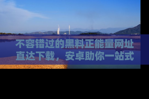 不容错过的黑料正能量网址直达下载，安卓助你一站式吃瓜体验！