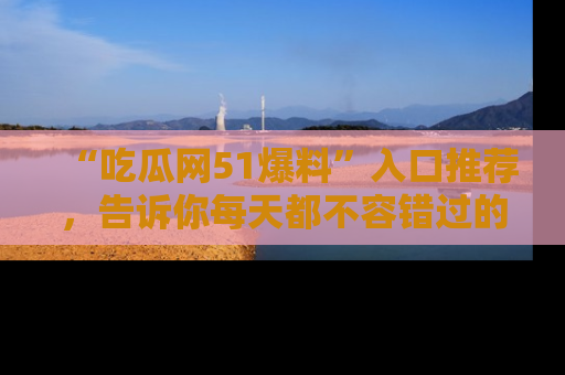 “吃瓜网51爆料”入口推荐，告诉你每天都不容错过的娱乐八卦！