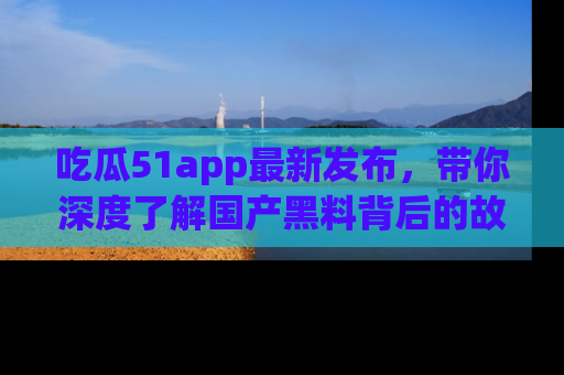 吃瓜51app最新发布，带你深度了解国产黑料背后的故事！