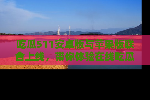 吃瓜511安卓版与苹果版联合上线，带你体验在线吃瓜新天地