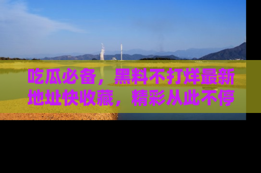 吃瓜必备，黑料不打烊最新地址快收藏，精彩从此不停！