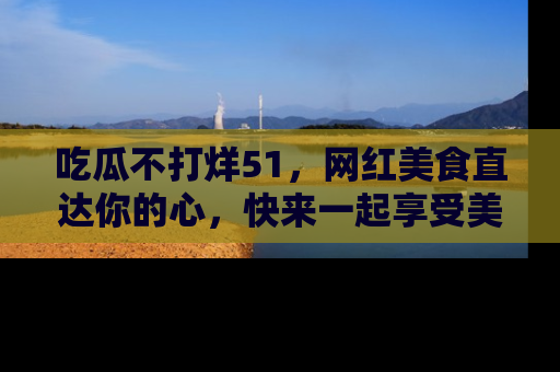 吃瓜不打烊51，网红美食直达你的心，快来一起享受美好时光！