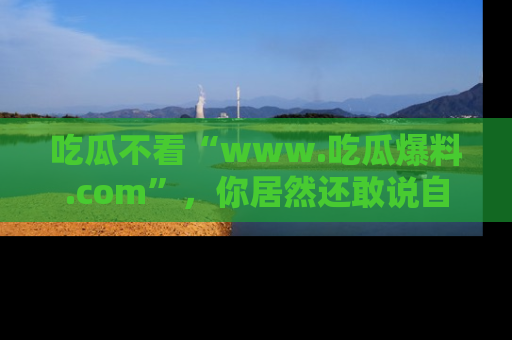 吃瓜不看“www.吃瓜爆料.com”，你居然还敢说自己是吃瓜群众？