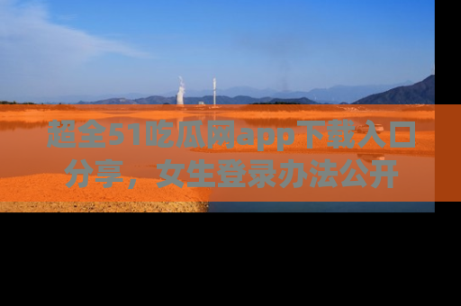 超全51吃瓜网app下载入口分享，女生登录办法公开