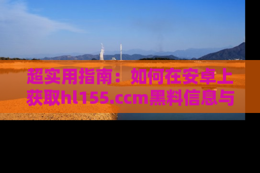 超实用指南：如何在安卓上获取hl155.ccm黑料信息与技巧