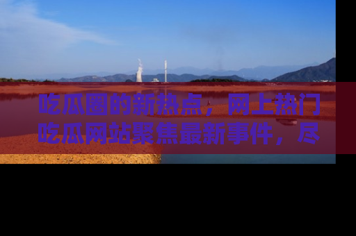 吃瓜圈的新热点，网上热门吃瓜网站聚焦最新事件，尽在吃瓜网站！
