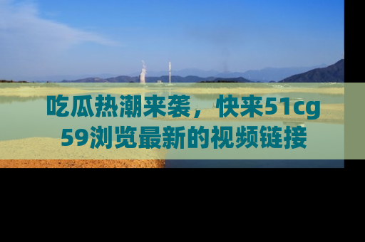 吃瓜热潮来袭，快来51cg59浏览最新的视频链接