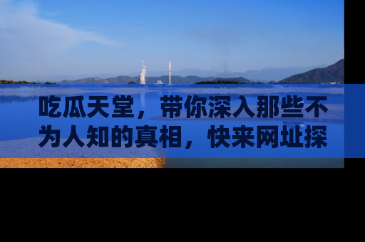 吃瓜天堂，带你深入那些不为人知的真相，快来网址探索吧！