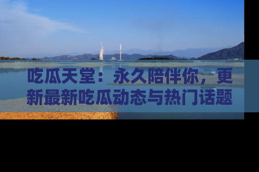 吃瓜天堂：永久陪伴你，更新最新吃瓜动态与热门话题