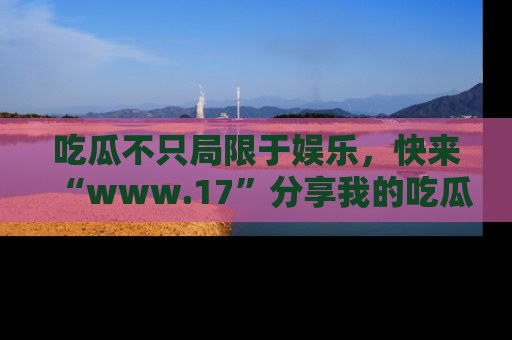吃瓜不只局限于娱乐，快来“www.17”分享我的吃瓜技巧，成为社交圈的明星！