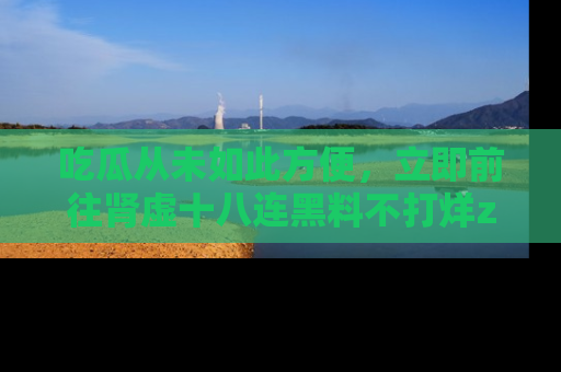 吃瓜从未如此方便，立即前往肾虚十八连黑料不打烊zzzttt，发现更多精彩，地址在这里！