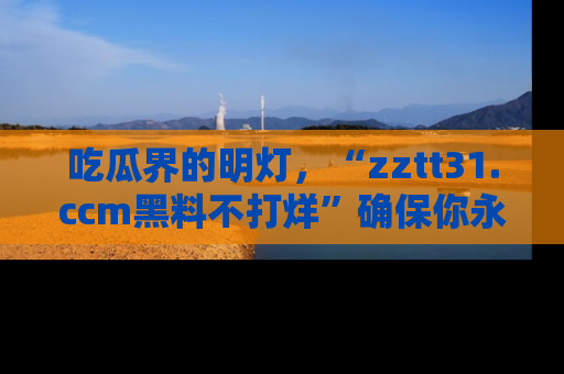 吃瓜界的明灯，“zztt31.ccm黑料不打烊”确保你永不迷路！