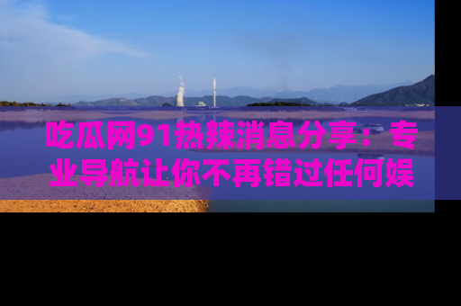 吃瓜网91热辣消息分享：专业导航让你不再错过任何娱乐八卦