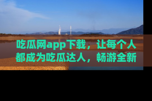 吃瓜网app下载，让每个人都成为吃瓜达人，畅游全新网页！