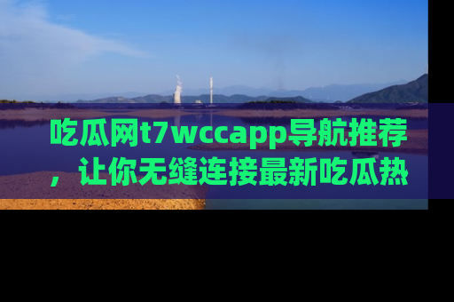 吃瓜网t7wccapp导航推荐，让你无缝连接最新吃瓜热点内容！
