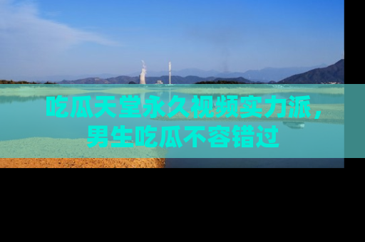 吃瓜天堂永久视频实力派，男生吃瓜不容错过