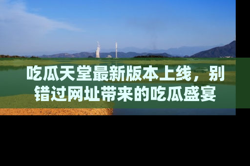 吃瓜天堂最新版本上线，别错过网址带来的吃瓜盛宴