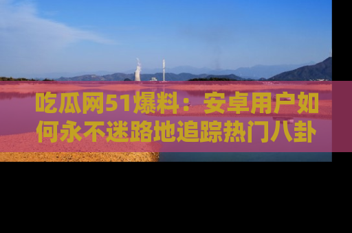 吃瓜网51爆料：安卓用户如何永不迷路地追踪热门八卦信息
