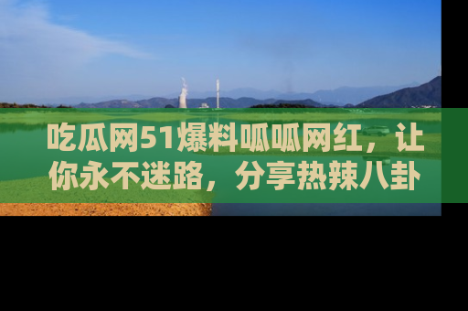 吃瓜网51爆料呱呱网红，让你永不迷路，分享热辣八卦速递！