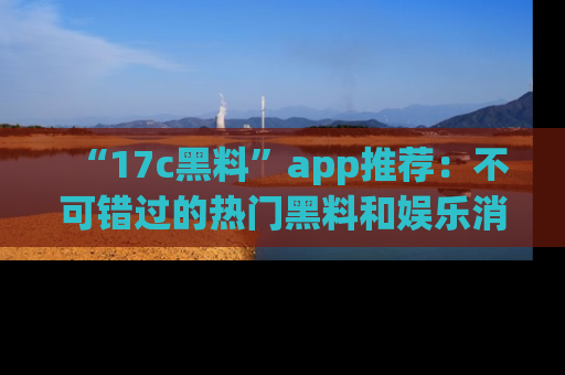 “17c黑料”app推荐:不可错过的热门黑料和娱乐消息