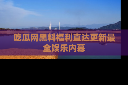 吃瓜网黑料福利直达更新最全娱乐内幕