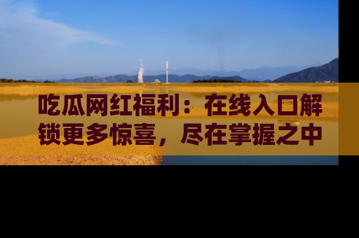 吃瓜网红福利：在线入口解锁更多惊喜，尽在掌握之中