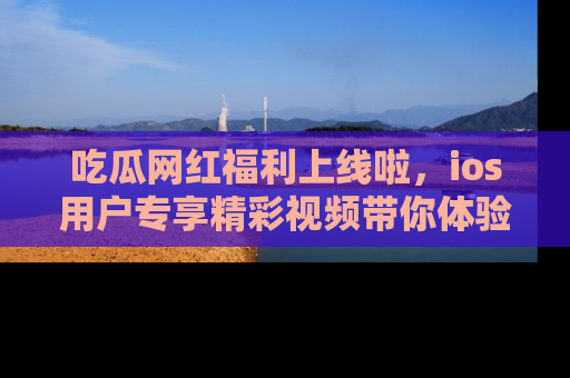 吃瓜网红福利上线啦，ios用户专享精彩视频带你体验乐趣！