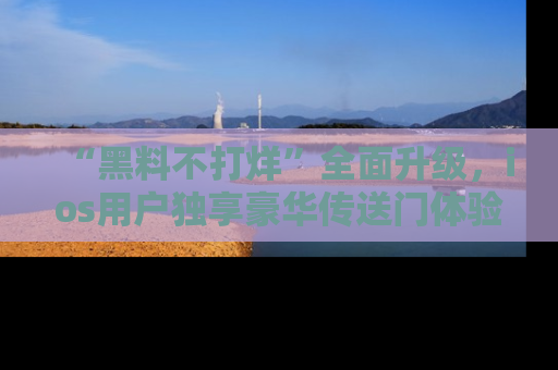 “黑料不打烊”全面升级，ios用户独享豪华传送门体验！