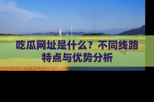 吃瓜网址是什么？不同线路特点与优势分析