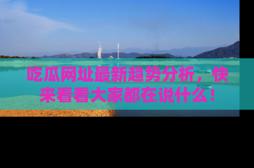 吃瓜网址最新趋势分析，快来看看大家都在说什么！