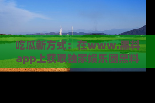 吃瓜新方式：在www.黑料app上获取独家娱乐圈黑料信息